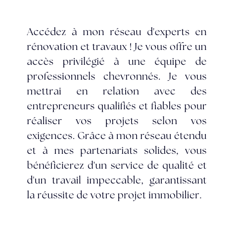 Accédez à mon réseau d experts en rénovation et travaux Je vous offre un accès privilégié à une équipe de professionnels chevronnés Je vous mettrai en relation avec des entrepreneurs qualifiés et fiables pour réaliser vos projets selon vos exigences Grâce à mon réseau étendu et à mes partenariats solides vous bénéficierez d un service de qualité et d un travail impeccable garantissant la réussite de votre projet immobilier