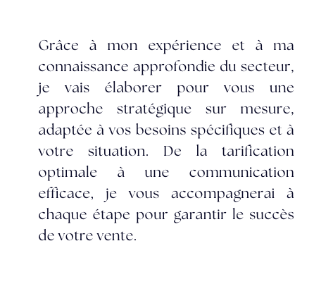 Grâce à mon expérience et à ma connaissance approfondie du secteur je vais élaborer pour vous une approche stratégique sur mesure adaptée à vos besoins spécifiques et à votre situation De la tarification optimale à une communication efficace je vous accompagnerai à chaque étape pour garantir le succès de votre vente