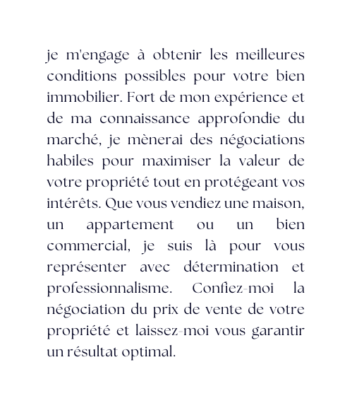 je m engage à obtenir les meilleures conditions possibles pour votre bien immobilier Fort de mon expérience et de ma connaissance approfondie du marché je mènerai des négociations habiles pour maximiser la valeur de votre propriété tout en protégeant vos intérêts Que vous vendiez une maison un appartement ou un bien commercial je suis là pour vous représenter avec détermination et professionnalisme Confiez moi la négociation du prix de vente de votre propriété et laissez moi vous garantir un résultat optimal