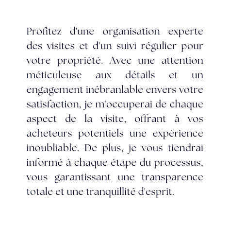 Profitez d une organisation experte des visites et d un suivi régulier pour votre propriété Avec une attention méticuleuse aux détails et un engagement inébranlable envers votre satisfaction je m occuperai de chaque aspect de la visite offrant à vos acheteurs potentiels une expérience inoubliable De plus je vous tiendrai informé à chaque étape du processus vous garantissant une transparence totale et une tranquillité d esprit