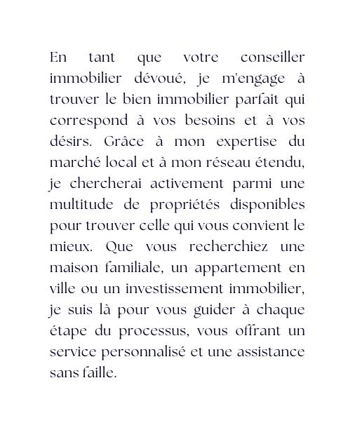 En tant que votre conseiller immobilier dévoué je m engage à trouver le bien immobilier parfait qui correspond à vos besoins et à vos désirs Grâce à mon expertise du marché local et à mon réseau étendu je chercherai activement parmi une multitude de propriétés disponibles pour trouver celle qui vous convient le mieux Que vous recherchiez une maison familiale un appartement en ville ou un investissement immobilier je suis là pour vous guider à chaque étape du processus vous offrant un service personnalisé et une assistance sans faille