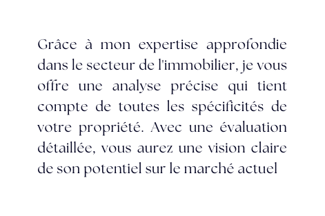 Grâce à mon expertise approfondie dans le secteur de l immobilier je vous offre une analyse précise qui tient compte de toutes les spécificités de votre propriété Avec une évaluation détaillée vous aurez une vision claire de son potentiel sur le marché actuel